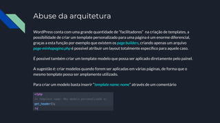 Abuse da arquitetura
WordPress conta com uma grande quantidade de “facilitadores” na criação de templates, a
possibilidade de criar um template personalizado para uma página é um enorme diferencial,
graças a esta função por exemplo que existem os page builders, criando apenas um arquivo
page-minhapagina.php é possível atribuir um layout totalmente especíﬁco para aquele caso.
É possível também criar um template modelo que possa ser aplicado diretamente pelo painel.
A sugestão é: criar modelos quando forem ser aplicadas em várias páginas, de forma que o
mesmo template possa ser amplamente utilizado.
Para criar um modelo basta inserir “template name: nome” através de um comentário
 