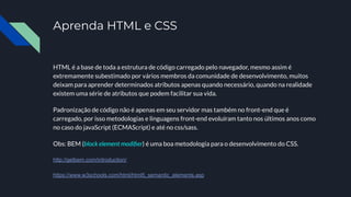 Aprenda HTML e CSS
HTML é a base de toda a estrutura de código carregado pelo navegador, mesmo assim é
extremamente subestimado por vários membros da comunidade de desenvolvimento, muitos
deixam para aprender determinados atributos apenas quando necessário, quando na realidade
existem uma série de atributos que podem facilitar sua vida.
Padronização de código não é apenas em seu servidor mas também no front-end que é
carregado, por isso metodologias e linguagens front-end evoluíram tanto nos últimos anos como
no caso do javaScript (ECMAScript) e até no css/sass.
Obs: BEM (block element modiﬁer) é uma boa metodologia para o desenvolvimento do CSS.
http://getbem.com/introduction/
https://www.w3schools.com/html/html5_semantic_elements.asp
 