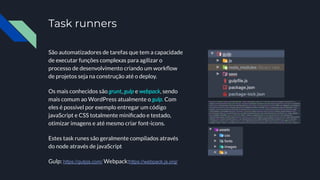 Task runners
São automatizadores de tarefas que tem a capacidade
de executar funções complexas para agilizar o
processo de desenvolvimento criando um workﬂow
de projetos seja na construção até o deploy.
Os mais conhecidos são grunt, gulp e webpack, sendo
mais comum ao WordPress atualmente o gulp. Com
eles é possível por exemplo entregar um código
javaScript e CSS totalmente miniﬁcado e testado,
otimizar imagens e até mesmo criar font-icons.
Estes task runes são geralmente compilados através
do node através de javaScript
Gulp: https://gulpjs.com/ Webpack:https://webpack.js.org/
 