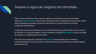 Separe a regra de negócio do template
É bem comum atrelarmos toda a regra de negócio no momento da criação do template,
adicionar Custom Post Types, dentre outras características ao template, sem antes pensar melhor
sobre separação de camadas, obviamente não existe um consenso sobre isso quando
relacionado ao WordPress.
A sugestão neste caso é avaliar bem qual a função do atributo que será criado, se ele é inerente
ao template, ou a regra do negócio, um bom exemplo é o próprio WooCommerce, que é uma regra
de negócio, e o template gira em torno dele.
Para fazer esta separação o indicado é criar plugins, assim deixando para o template a
responsabilidade de ﬁcar apenas com a renderização do layout e atributos que estejam ligados
diretamente a ele.
 