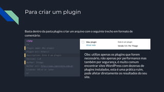 Para criar um plugin
Basta dentro da pasta plugins criar um arquivo com o seguinte trecho em formato de
comentário:
Obs: utilize apenas os plugins que forem
necessário, não apenas por performance mas
também por segurança, é muito comum
encontrar sites WordPress com dezenas de
plugins instalados, esta é uma prática ruim,
pode afetar diretamente os resultados do seu
site.
 