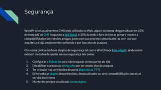 Segurança
WordPress é atualmente o CMS mais utilizado na Web, alguns números chegam a falar em 63%
do mercado de CMS (segundo a W3 Techs), e 35% da web, o fato de tentar sempre manter a
compatibilidade com versões antigas, junto com sua enorme comunidade faz com que sua
arquitetura seja amplamente conhecida e por isso alvo de ataques.
O sistema conta com bons plugins de segurança tal com o WorDfence (site, plugin), ainda assim
existem métodos de ajudar em sua segurança tais como:
1. Conﬁgurar o Robots.txt para não traquear certas partes do site
2. Desabilitar o acesso ao xmlrpc.php por ser amplo alvo de ataques
3. Ter atenção nas permissões de pasta (diga não ao 777)
4. Evite instalar plugins desconhecidos, desatualizados ou sem compatibilidade com atual
versão do sistema
5. Mantenha sempre atualizado core e plugins
 