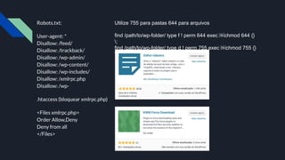 Robots.txt:
User-agent: *
Disallow: /feed/
Disallow: /trackback/
Disallow: /wp-admin/
Disallow: /wp-content/
Disallow: /wp-includes/
Disallow: /xmlrpc.php
Disallow: /wp-
.htaccess (bloquear xmlrpc.php)
<Files xmlrpc.php>
Order Allow,Deny
Deny from all
</Files>
Utilize 755 para pastas 644 para arquivos
find /path/to/wp-folder/ type f ! perm 644 exec ￼chmod 644 {}
;
find /path/to/wp-folder/ type d ! perm 755 exec ￼chmod 755 {}
;
 