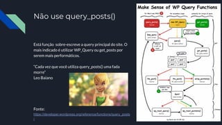 Não use query_posts()
Está função sobre-escreve a query principal do site. O
mais indicado é utilizar WP_Query ou get_posts por
serem mais performáticos.
“Cada vez que você utiliza query_posts() uma fada
morre”
Leo Baiano
Fonte:
https://developer.wordpress.org/reference/functions/query_posts
/
 