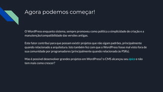 Agora podemos começar!
O WordPress enquanto sistema, sempre promoveu como política a simplicidade de criação e a
manutenção/compatibilidade das versões antigas.
Este fator contribui para que possam existir projetos que não sigam padrões, principalmente
quando relacionado a arquitetura. Isto também fez com que o WordPress fosse mal visto fora de
sua comunidade por programadores (principalmente quando relacionado às PSRs).
Mas é possível desenvolver grandes projetos em WordPress? o CMS alcançou seu ápice e não
tem mais como crescer?
 
