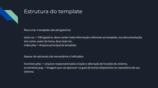 Estrutura do template
Para criar o template são obrigatórios:
style.css -> Obrigatório, deve conter toda informação referente ao template, sua documentação,
tais como: autor do tema, descrição etc.
index.php-> Arquivo principal do template.
Apesar de opcionais são necessários e indicados:
functions.php -> arquivo responsável pela criação e alteração de funções do sistema.
screenshot.png -> Imagem que vai aparecer na guia de temas disponíveis no repositório de seu
sistema.
 