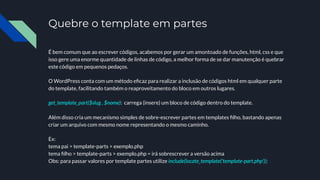 Quebre o template em partes
É bem comum que ao escrever códigos, acabemos por gerar um amontoado de funções, html, css e que
isso gere uma enorme quantidade de linhas de código, a melhor forma de se dar manutenção é quebrar
este código em pequenos pedaços.
O WordPress conta com um método eﬁcaz para realizar a inclusão de códigos html em qualquer parte
do template, facilitando também o reaproveitamento do bloco em outros lugares.
get_template_part($slug , $nome): carrega (insere) um bloco de código dentro do template.
Além disso cria um mecanismo simples de sobre-escrever partes em templates ﬁlho, bastando apenas
criar um arquivo com mesmo nome representando o mesmo caminho.
Ex:
tema pai > template-parts > exemplo.php
tema ﬁlho > template-parts > exemplo.php = irá sobrescrever a versão acima
Obs: para passar valores por template partes utilize include(locate_template('template-part.php'));
 