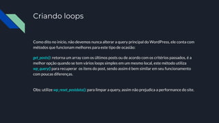 Criando loops
Como dito no início, não devemos nunca alterar a query principal do WordPress, ele conta com
métodos que funcionam melhores para este tipo de ocasião:
get_posts(): retorna um array com os últimos posts ou de acordo com os critérios passados, é a
melhor opção quando se tem vários loops simples em um mesmo local, este método utiliza
wp_query() para recuperar os itens do post, sendo assim é bem similar em seu funcionamento
com poucas diferenças.
Obs: utilize wp_reset_postdata(); para limpar a query, assim não prejudica a performance do site.
 
