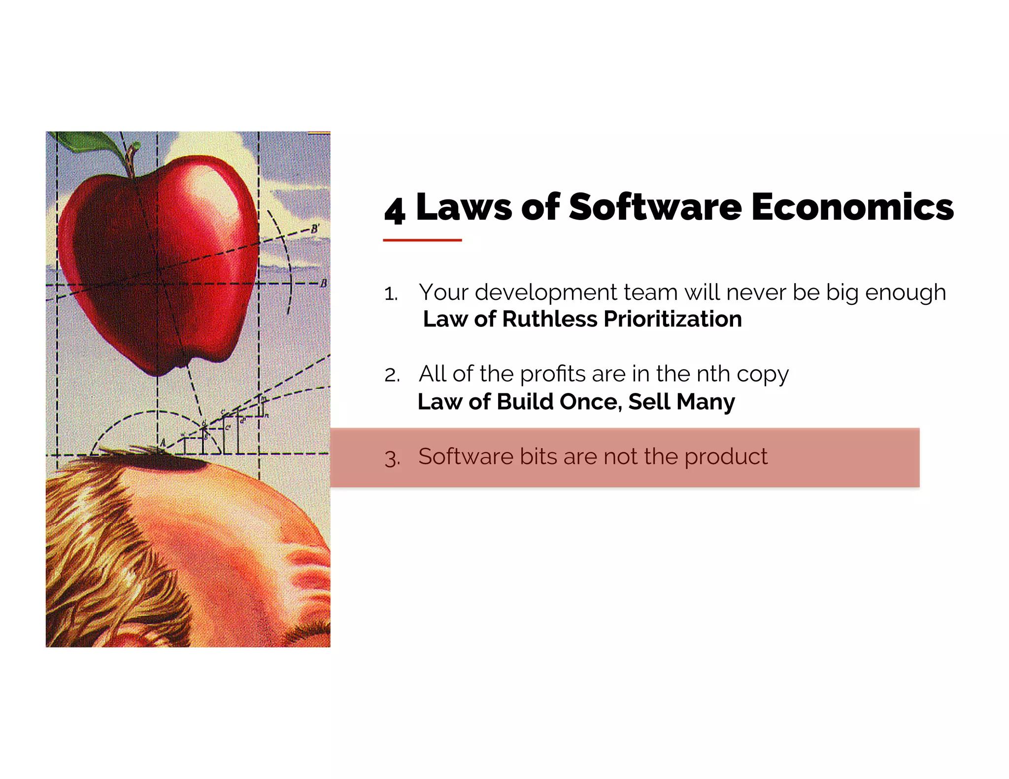 4 Laws of Software Economics
1. Your development team will never be big enough
Law of Ruthless Prioritization
2. All of the profits are in the nth copy
Law of Build Once, Sell Many
3. Software bits are not the product
 