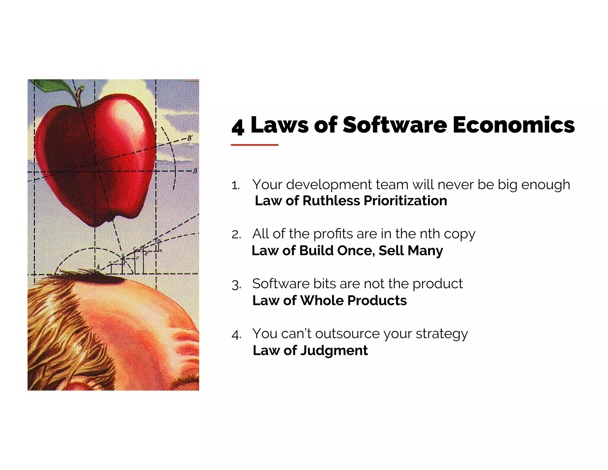 4 Laws of Software Economics
1. Your development team will never be big enough
Law of Ruthless Prioritization
2. All of the profits are in the nth copy
Law of Build Once, Sell Many
3. Software bits are not the product
Law of Whole Products
4. You can’t outsource your strategy
Law of Judgment
 