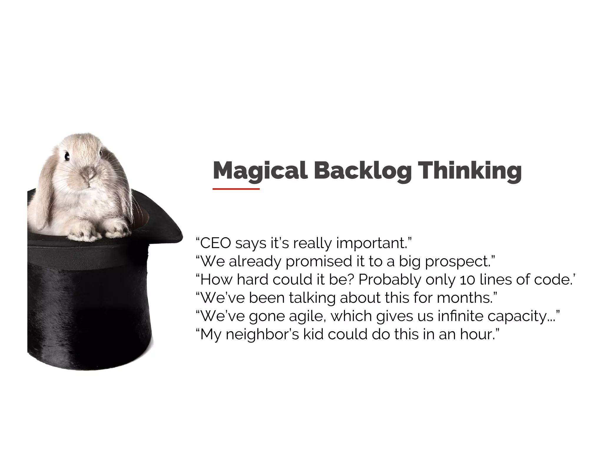 Magical Thinking
“CEO says it’s really important.”
“We already promised it to a big prospect.”
“How hard could it be? Probably only 10 lines of code.”
“We’ve been talking about this for months.”
“We’ve gone agile, which gives us infinite capacity...”
“My neighbor’s kid could do this in an hour.”
 