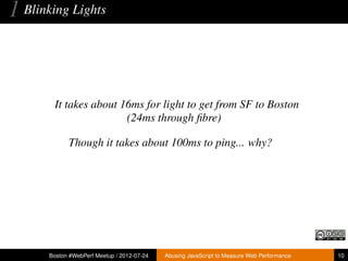 1 Blinking Lights


        It takes about 16ms for light to get from SF to Boston
                        (24ms through ﬁbre)

             Though it takes about 100ms to ping... why?




       Boston #WebPerf Meetup / 2012-07-24   Abusing JavaScript to Measure Web Performance   10
 