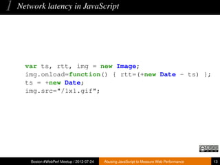 1   Network latency in JavaScript




      var ts, rtt, img = new Image;
      img.onload=function() { rtt=(+new Date - ts) };
      ts = +new Date;
      img.src="/1x1.gif";




       Boston #WebPerf Meetup / 2012-07-24   Abusing JavaScript to Measure Web Performance   13
 