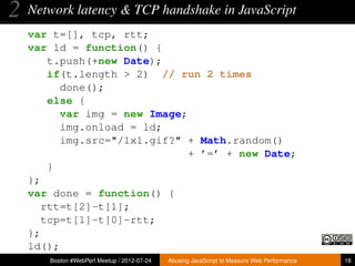 2   Network latency & TCP handshake in JavaScript
    var t=[], tcp, rtt;
    var ld = function() {
        t.push(+new Date);
        if(t.length > 2) // run 2 times
          done();
        else {
          var img = new Image;
          img.onload = ld;
          img.src="/1x1.gif?" + Math.random()
                               + ’=’ + new Date;
        }
    };
    var done = function() {
       rtt=t[2]-t[1];
       tcp=t[1]-t[0]-rtt;
    };
    ld();
       Boston #WebPerf Meetup / 2012-07-24   Abusing JavaScript to Measure Web Performance   18
 