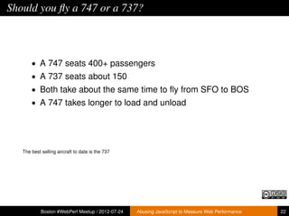 Should you ﬂy a 747 or a 737?



       • A 747 seats 400+ passengers
       • A 737 seats about 150
       • Both take about the same time to ﬂy from SFO to BOS
       • A 747 takes longer to load and unload




   The best selling aircraft to date is the 737




            Boston #WebPerf Meetup / 2012-07-24   Abusing JavaScript to Measure Web Performance   22
 