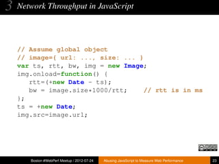 3   Network Throughput in JavaScript




    // Assume global object
    // image={ url: ..., size: ... }
    var ts, rtt, bw, img = new Image;
    img.onload=function() {
       rtt=(+new Date - ts);
       bw = image.size*1000/rtt;     // rtt is in ms
    };
    ts = +new Date;
    img.src=image.url;




       Boston #WebPerf Meetup / 2012-07-24   Abusing JavaScript to Measure Web Performance   23
 
