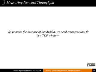 3 Measuring Network Throughput



   So to make the best use of bandwidth, we need resources that ﬁt
                         in a TCP window




       Boston #WebPerf Meetup / 2012-07-24   Abusing JavaScript to Measure Web Performance   26
 