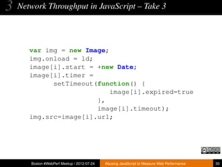 3   Network Throughput in JavaScript – Take 3




       var img = new Image;
       img.onload = ld;
       image[i].start = +new Date;
       image[i].timer =
             setTimeout(function() {
                            image[i].expired=true
                        },
                        image[i].timeout);
       img.src=image[i].url;




       Boston #WebPerf Meetup / 2012-07-24   Abusing JavaScript to Measure Web Performance   30
 