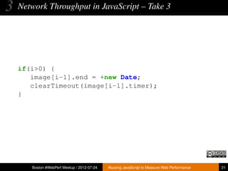 3   Network Throughput in JavaScript – Take 3




    if(i>0) {
       image[i-1].end = +new Date;
       clearTimeout(image[i-1].timer);
    }




       Boston #WebPerf Meetup / 2012-07-24   Abusing JavaScript to Measure Web Performance   31
 