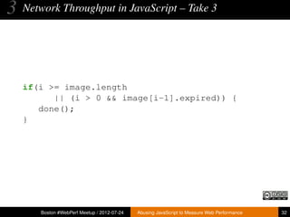 3   Network Throughput in JavaScript – Take 3




    if(i >= image.length
          || (i > 0 && image[i-1].expired)) {
       done();
    }




       Boston #WebPerf Meetup / 2012-07-24   Abusing JavaScript to Measure Web Performance   32
 