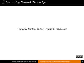3 Measuring Network Throughput



             The code for that is NOT gonna ﬁt on a slide




      Boston #WebPerf Meetup / 2012-07-24   Abusing JavaScript to Measure Web Performance   36
 
