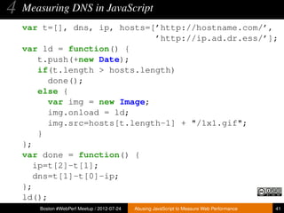 4   Measuring DNS in JavaScript
    var t=[], dns, ip, hosts=[’http://hostname.com/’,
                               ’http://ip.ad.dr.ess/’];
    var ld = function() {
        t.push(+new Date);
        if(t.length > hosts.length)
          done();
        else {
          var img = new Image;
          img.onload = ld;
          img.src=hosts[t.length-1] + "/1x1.gif";
        }
    };
    var done = function() {
       ip=t[2]-t[1];
       dns=t[1]-t[0]-ip;
    };
    ld();
       Boston #WebPerf Meetup / 2012-07-24   Abusing JavaScript to Measure Web Performance   41
 
