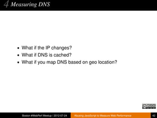 4 Measuring DNS


    • What if the IP changes?
    • What if DNS is cached?
    • What if you map DNS based on geo location?




      Boston #WebPerf Meetup / 2012-07-24   Abusing JavaScript to Measure Web Performance   42
 