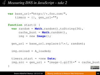 4   Measuring DNS in JavaScript – take 2

    var base_url="http://*.foo.com/",
        timers = {}, gen_url="";

    function start() {
      var random = Math.random().toString(36),
          cache_bust = Math.random(),
          img = new Image();

        gen_url = base_url.replace(/*/, random);

        img.onload = A_loaded;

        timers.start = +new Date;
        img.src = gen_url + "image-l.gif?t=" + cache_bust;
    }

         Boston #WebPerf Meetup / 2012-07-24   Abusing JavaScript to Measure Web Performance   44
 