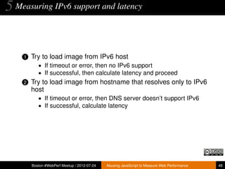 5 Measuring IPv6 support and latency


    1   Try to load image from IPv6 host
           • If timeout or error, then no IPv6 support
           • If successful, then calculate latency and proceed
    2   Try to load image from hostname that resolves only to IPv6
        host
           • If timeout or error, then DNS server doesn’t support IPv6
           • If successful, calculate latency




        Boston #WebPerf Meetup / 2012-07-24   Abusing JavaScript to Measure Web Performance   48
 