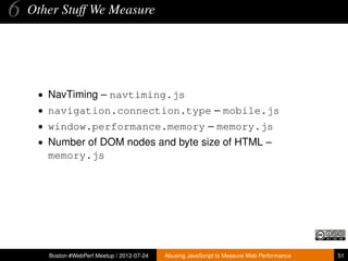6   Other Stuff We Measure




     • NavTiming – navtiming.js
     • navigation.connection.type – mobile.js
     • window.performance.memory – memory.js
     • Number of DOM nodes and byte size of HTML –
       memory.js




       Boston #WebPerf Meetup / 2012-07-24   Abusing JavaScript to Measure Web Performance   51
 