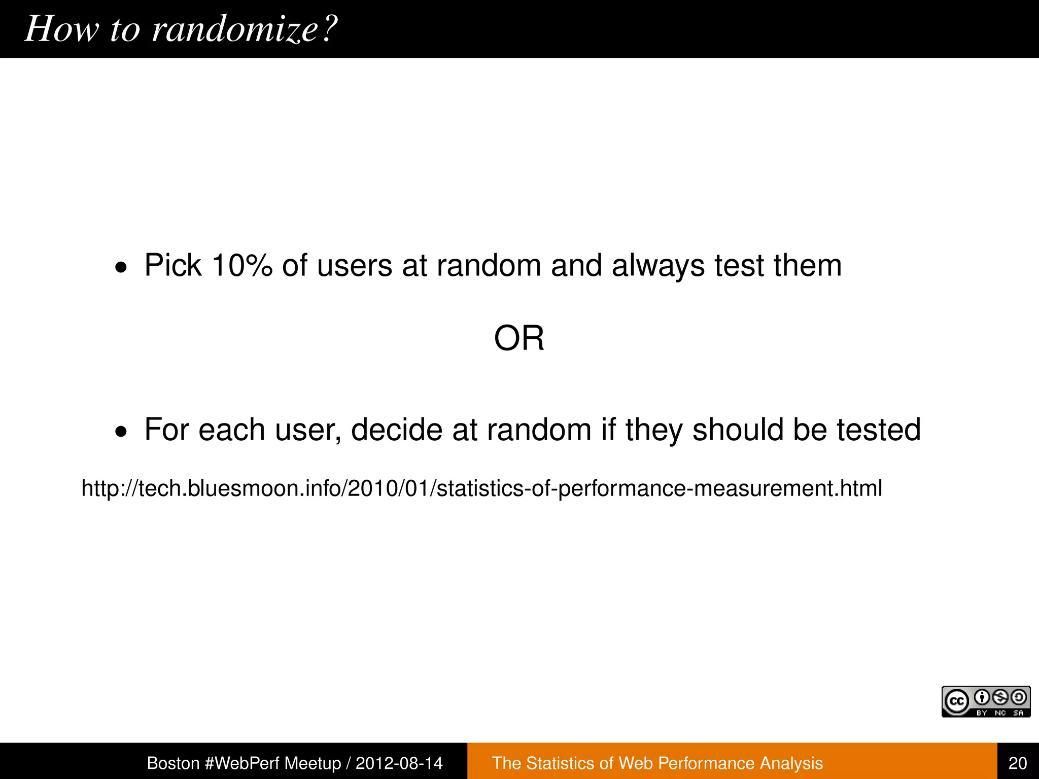How to randomize?




      • Pick 10% of users at random and always test them

                                               OR

      • For each user, decide at random if they should be tested

   http://tech.bluesmoon.info/2010/01/statistics-of-performance-measurement.html




         Boston #WebPerf Meetup / 2012-08-14   The Statistics of Web Performance Analysis   20
 