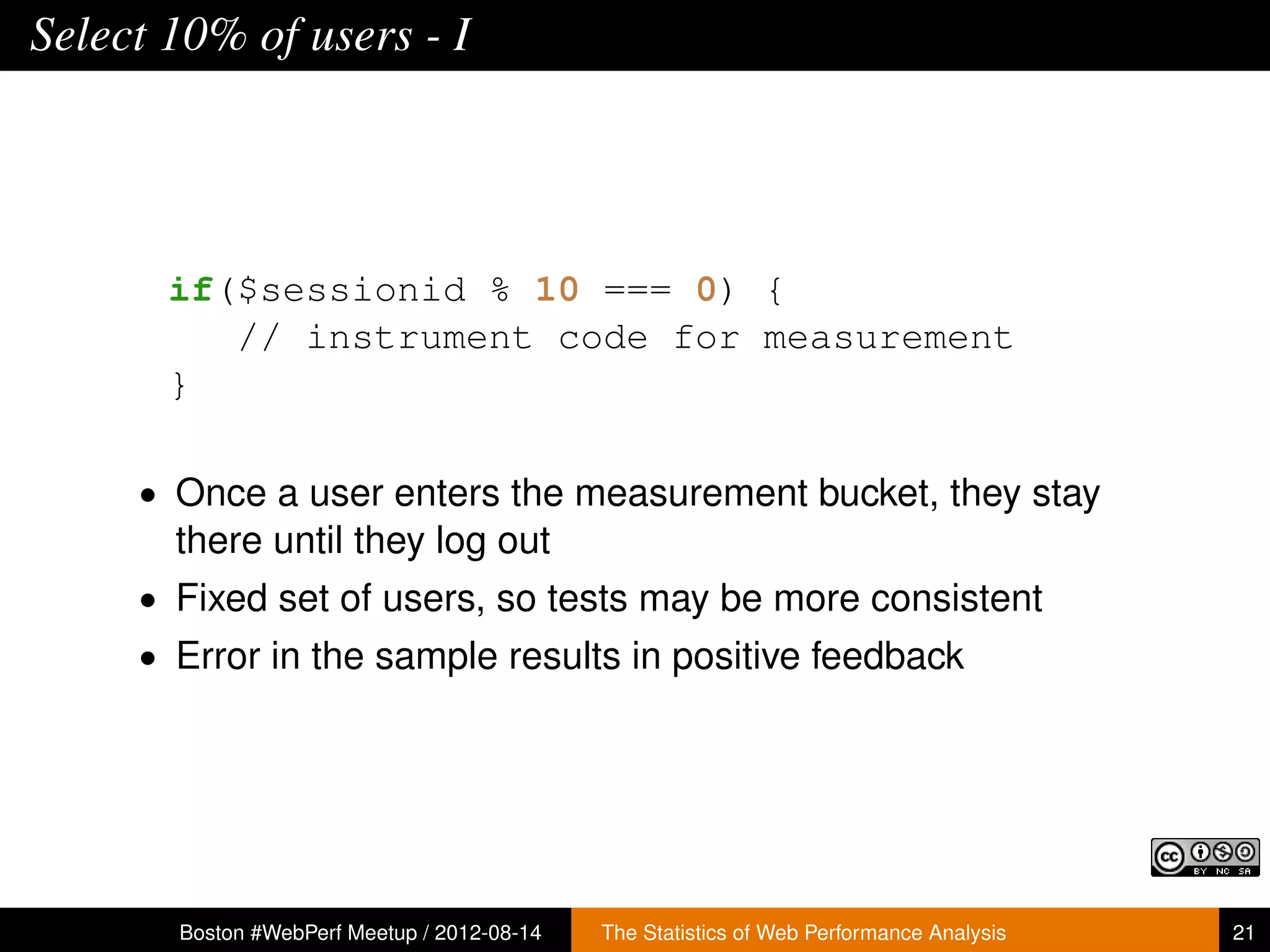 Select 10% of users - I




       if($sessionid % 10 === 0) {
          // instrument code for measurement
       }

     • Once a user enters the measurement bucket, they stay
       there until they log out
     • Fixed set of users, so tests may be more consistent
     • Error in the sample results in positive feedback




       Boston #WebPerf Meetup / 2012-08-14   The Statistics of Web Performance Analysis   21
 