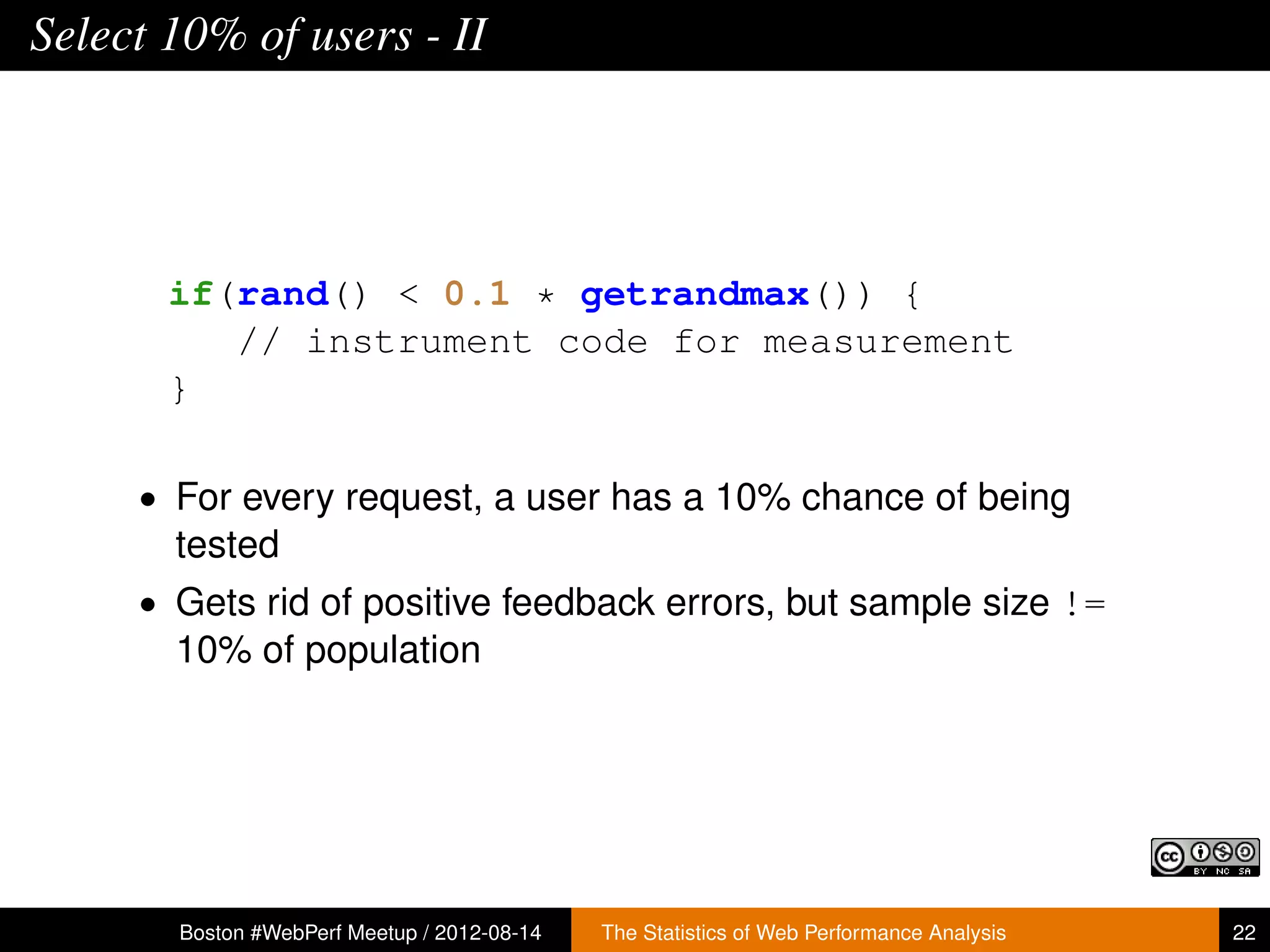 Select 10% of users - II




       if(rand() < 0.1 * getrandmax()) {
          // instrument code for measurement
       }

     • For every request, a user has a 10% chance of being
       tested
     • Gets rid of positive feedback errors, but sample size !=
       10% of population




       Boston #WebPerf Meetup / 2012-08-14   The Statistics of Web Performance Analysis   22
 