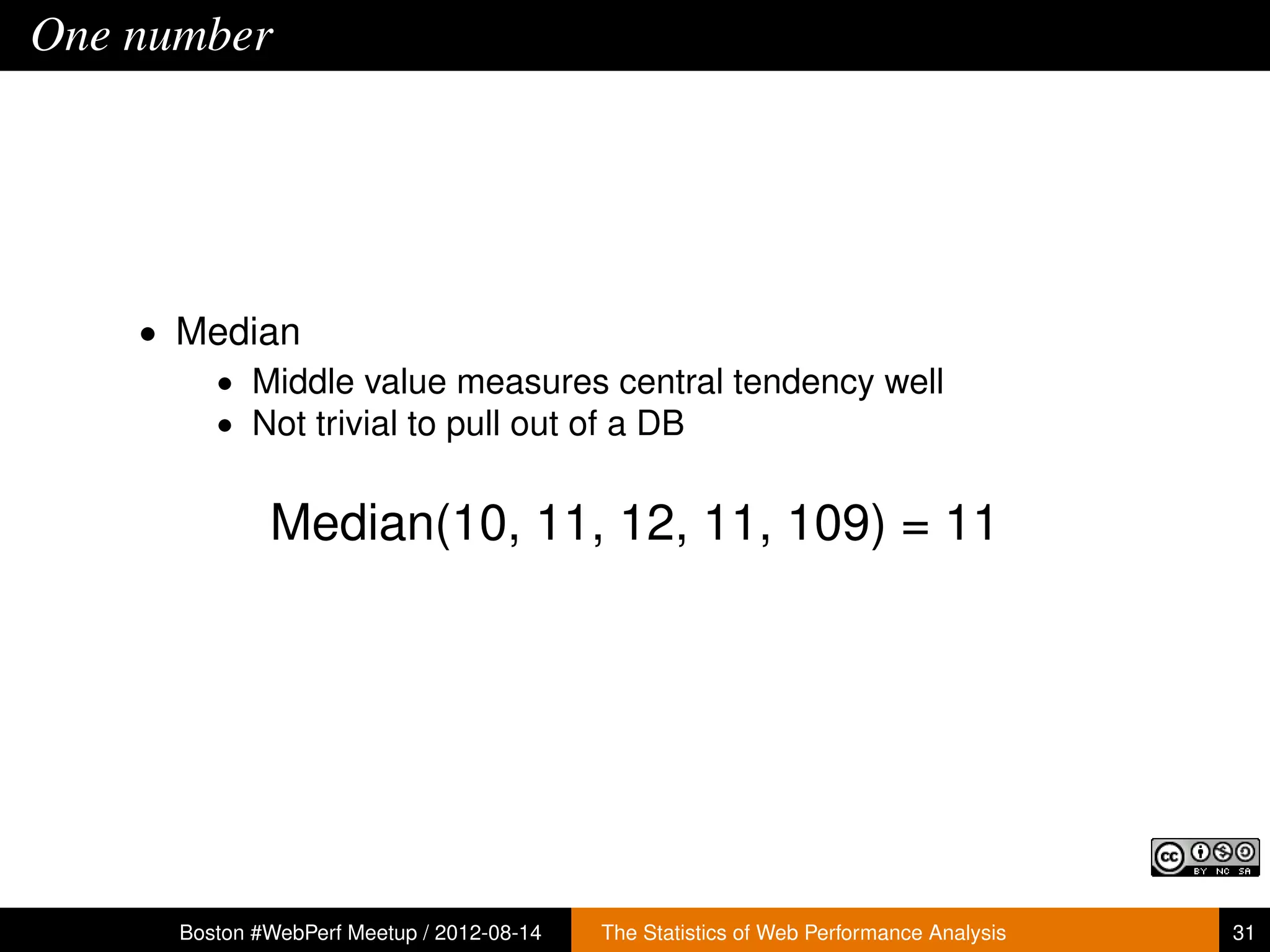 One number




    • Median
       • Middle value measures central tendency well
       • Not trivial to pull out of a DB


              Median(10, 11, 12, 11, 109) = 11




      Boston #WebPerf Meetup / 2012-08-14   The Statistics of Web Performance Analysis   31
 