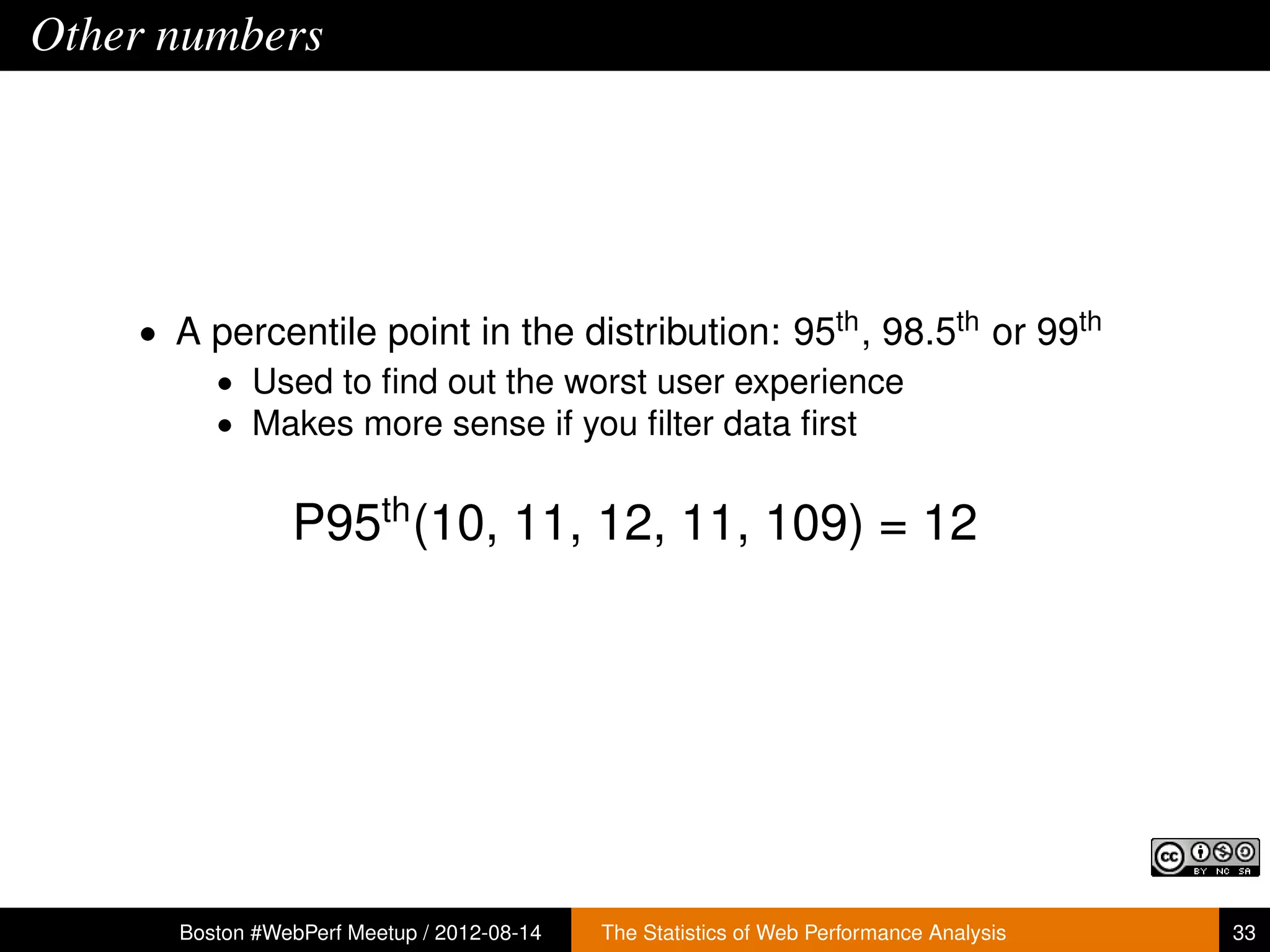 Other numbers




    • A percentile point in the distribution: 95th , 98.5th or 99th
        • Used to ﬁnd out the worst user experience
        • Makes more sense if you ﬁlter data ﬁrst


                P95th (10, 11, 12, 11, 109) = 12




      Boston #WebPerf Meetup / 2012-08-14   The Statistics of Web Performance Analysis   33
 