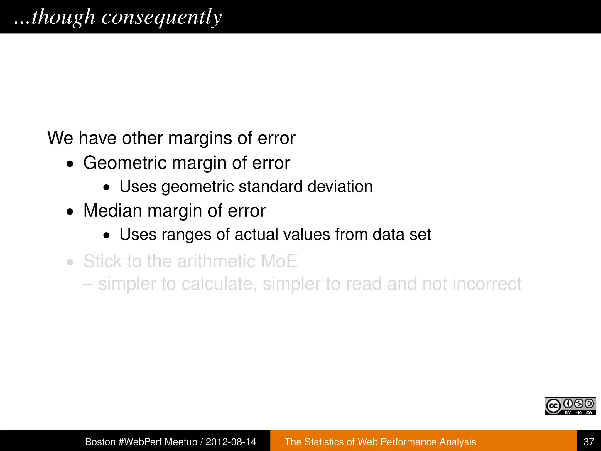 ...though consequently




   We have other margins of error
    • Geometric margin of error
          • Uses geometric standard deviation
     • Median margin of error
        • Uses ranges of actual values from data set
     • Stick to the arithmetic MoE
       – simpler to calculate, simpler to read and not incorrect




       Boston #WebPerf Meetup / 2012-08-14   The Statistics of Web Performance Analysis   37
 