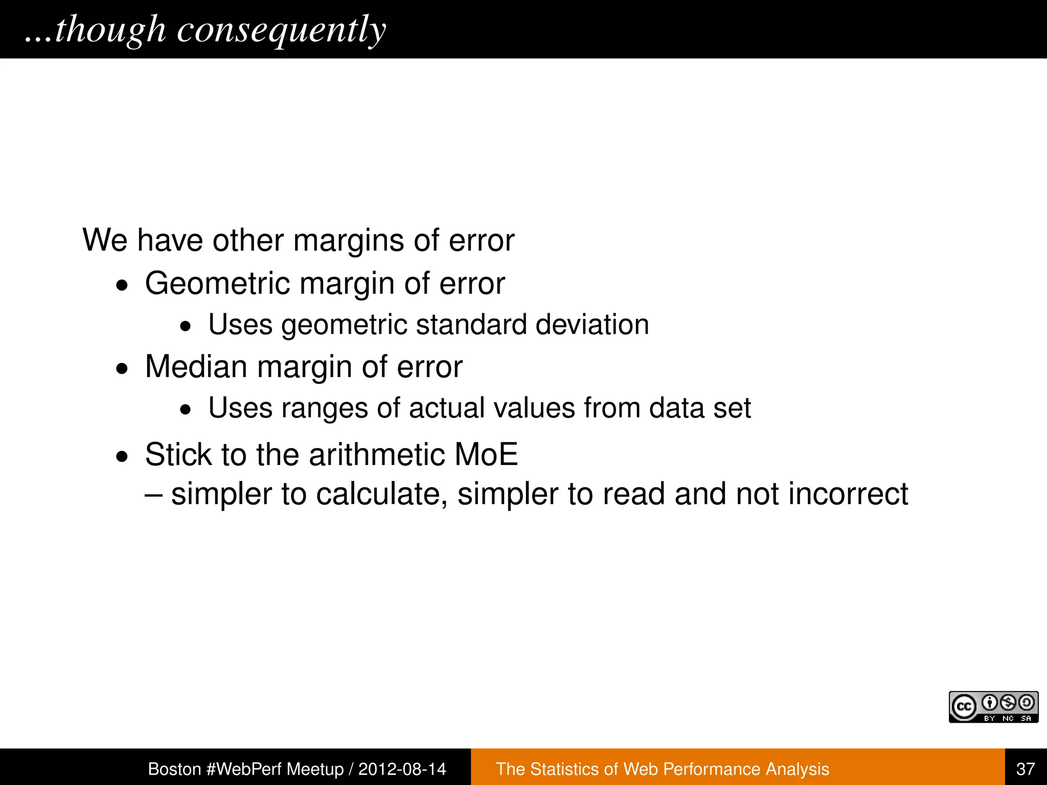 ...though consequently




   We have other margins of error
    • Geometric margin of error
          • Uses geometric standard deviation
     • Median margin of error
        • Uses ranges of actual values from data set
     • Stick to the arithmetic MoE
       – simpler to calculate, simpler to read and not incorrect




       Boston #WebPerf Meetup / 2012-08-14   The Statistics of Web Performance Analysis   37
 