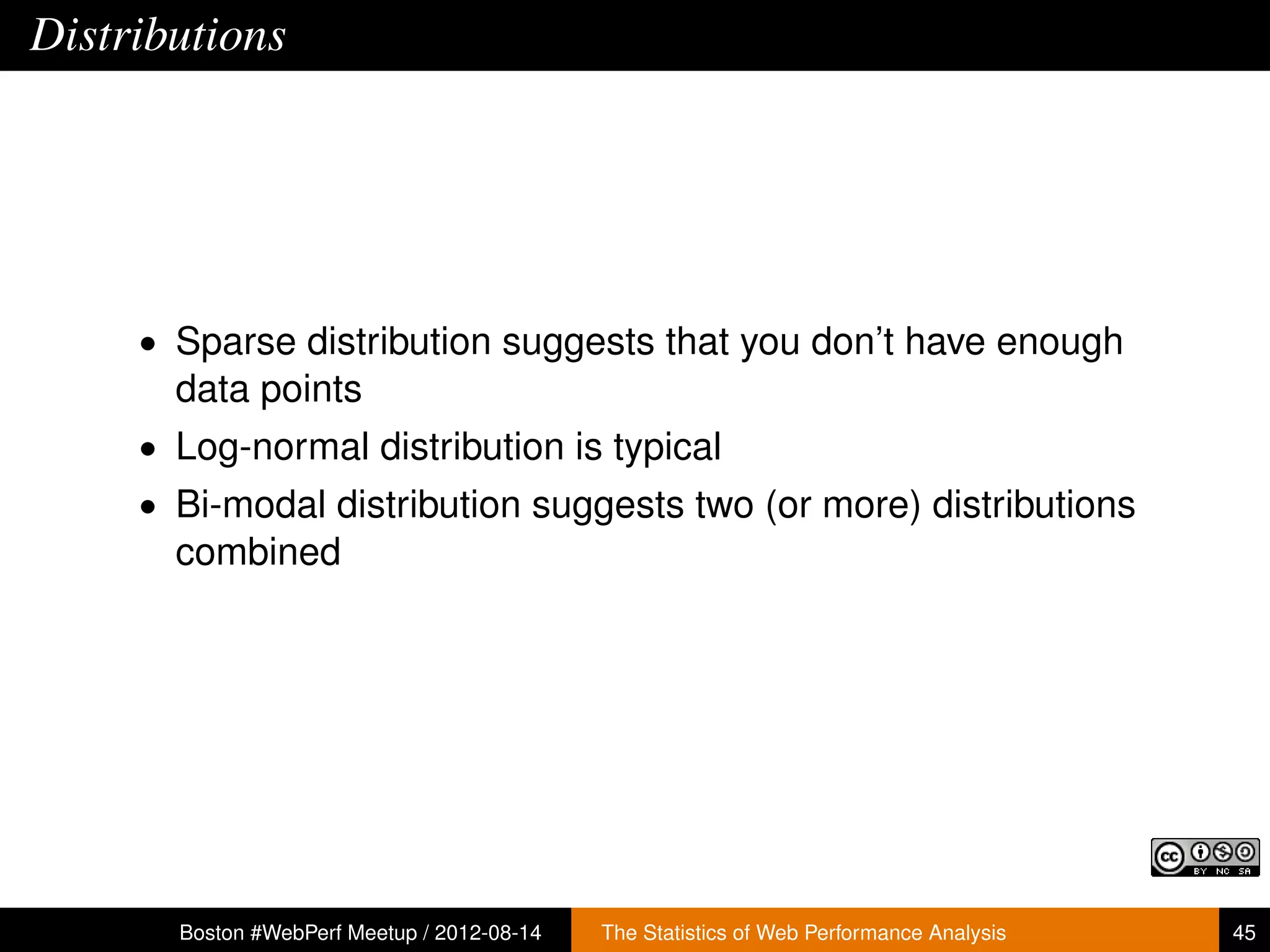 Distributions




     • Sparse distribution suggests that you don’t have enough
       data points
     • Log-normal distribution is typical
     • Bi-modal distribution suggests two (or more) distributions
       combined




       Boston #WebPerf Meetup / 2012-08-14   The Statistics of Web Performance Analysis   45
 