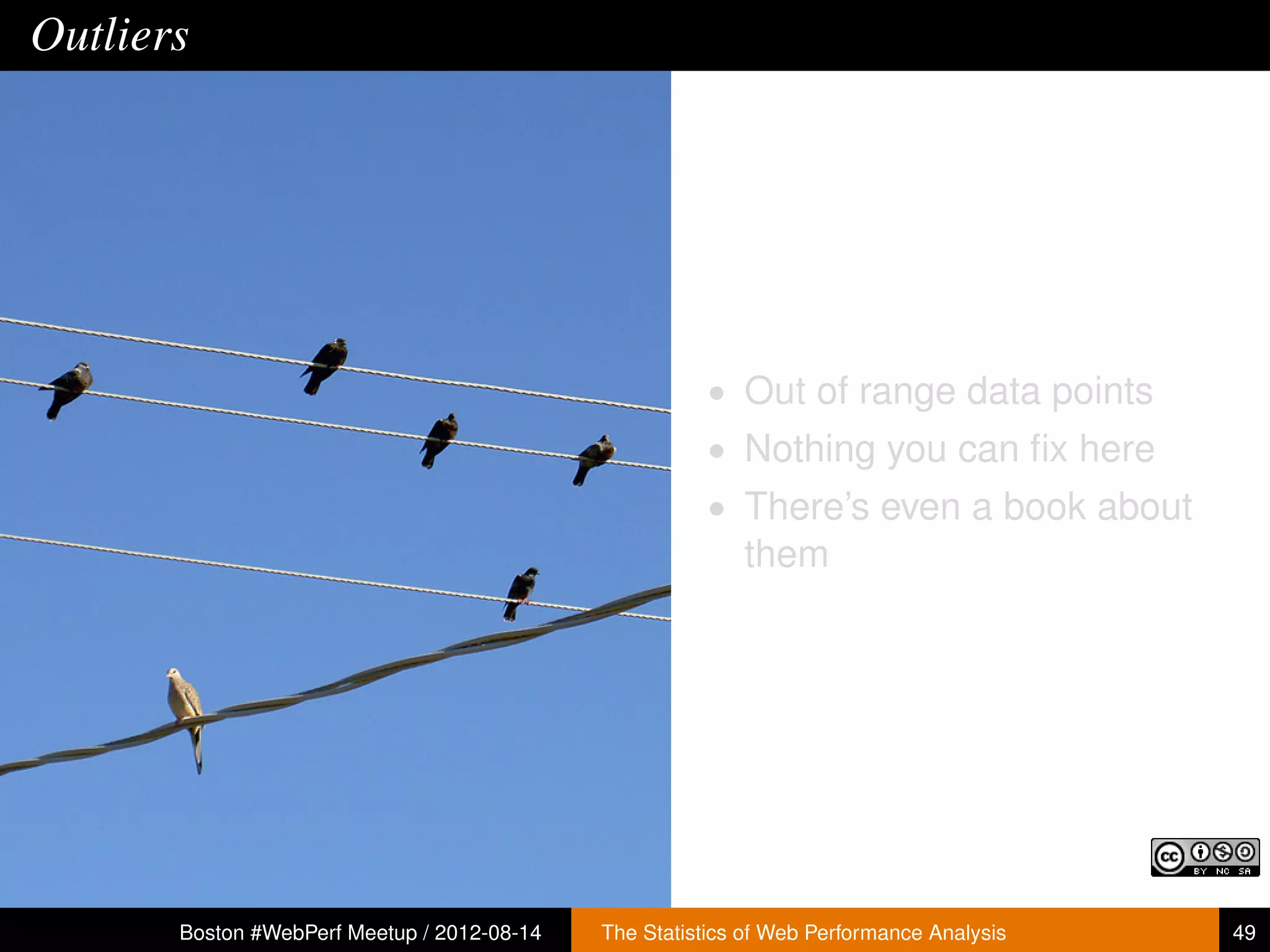 Outliers




                                                        • Out of range data points
                                                        • Nothing you can ﬁx here
                                                        • There’s even a book about
                                                           them




       Boston #WebPerf Meetup / 2012-08-14   The Statistics of Web Performance Analysis   49
 