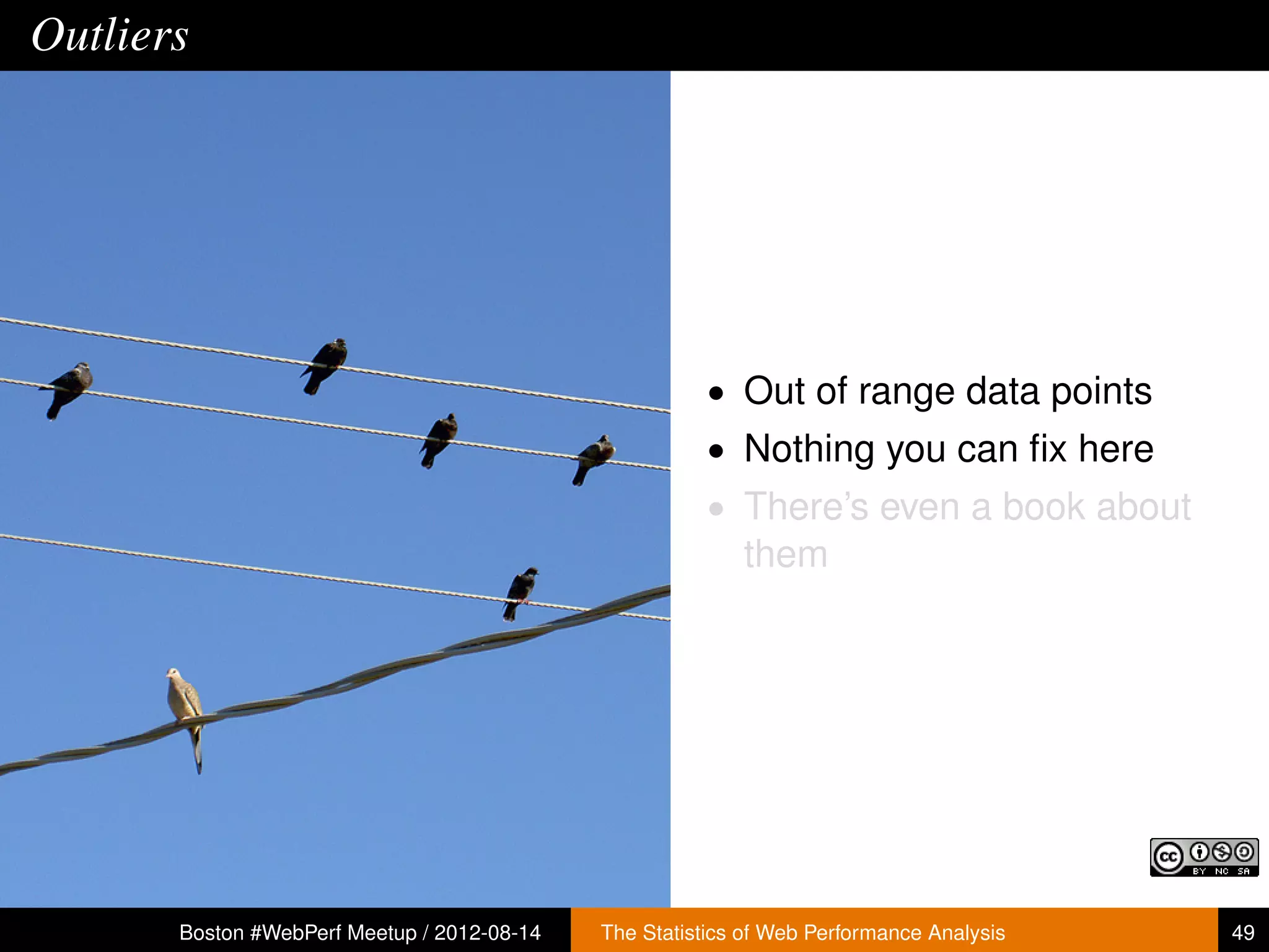 Outliers




                                                        • Out of range data points
                                                        • Nothing you can ﬁx here
                                                        • There’s even a book about
                                                           them




       Boston #WebPerf Meetup / 2012-08-14   The Statistics of Web Performance Analysis   49
 