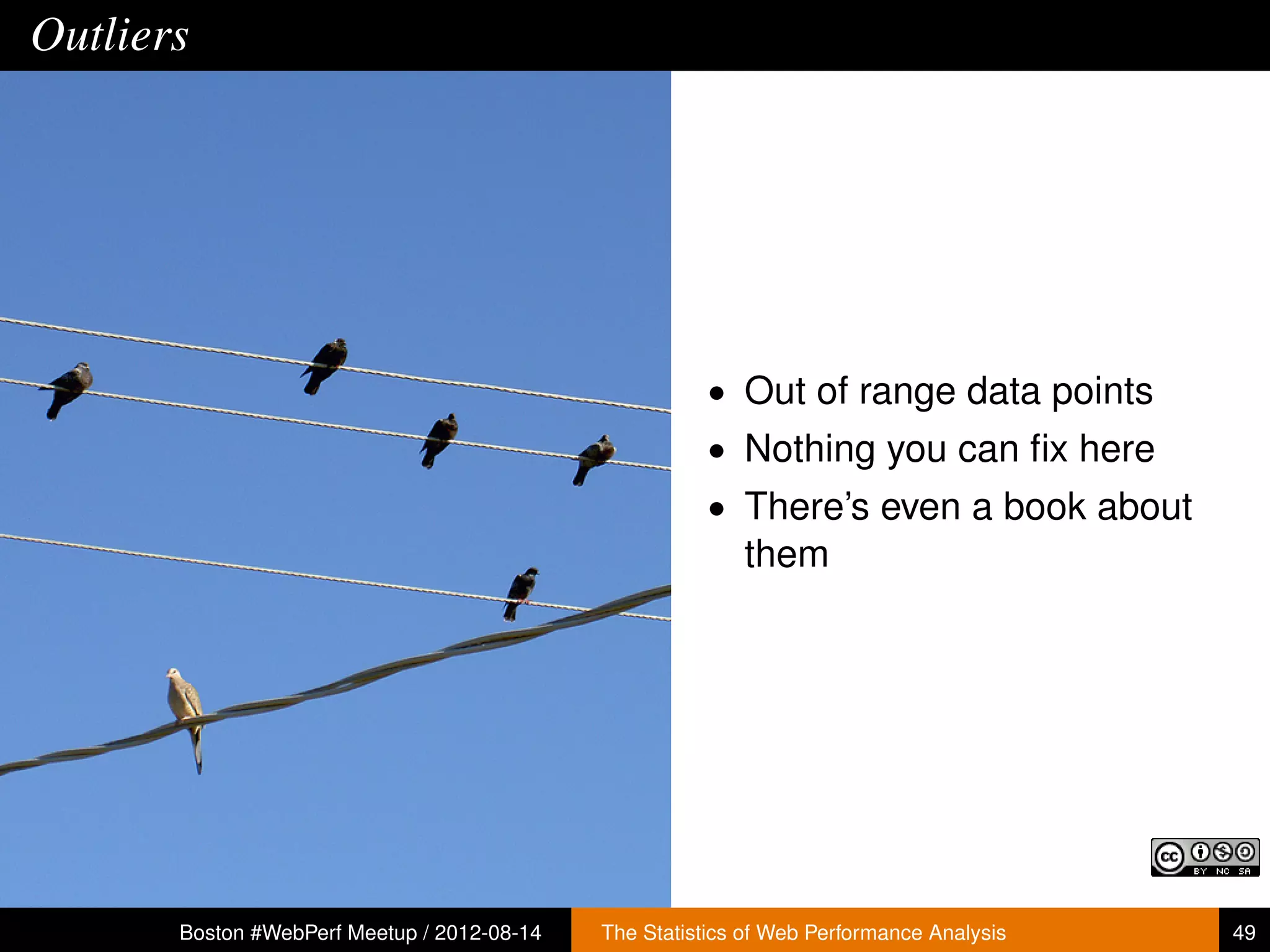 Outliers




                                                        • Out of range data points
                                                        • Nothing you can ﬁx here
                                                        • There’s even a book about
                                                           them




       Boston #WebPerf Meetup / 2012-08-14   The Statistics of Web Performance Analysis   49
 