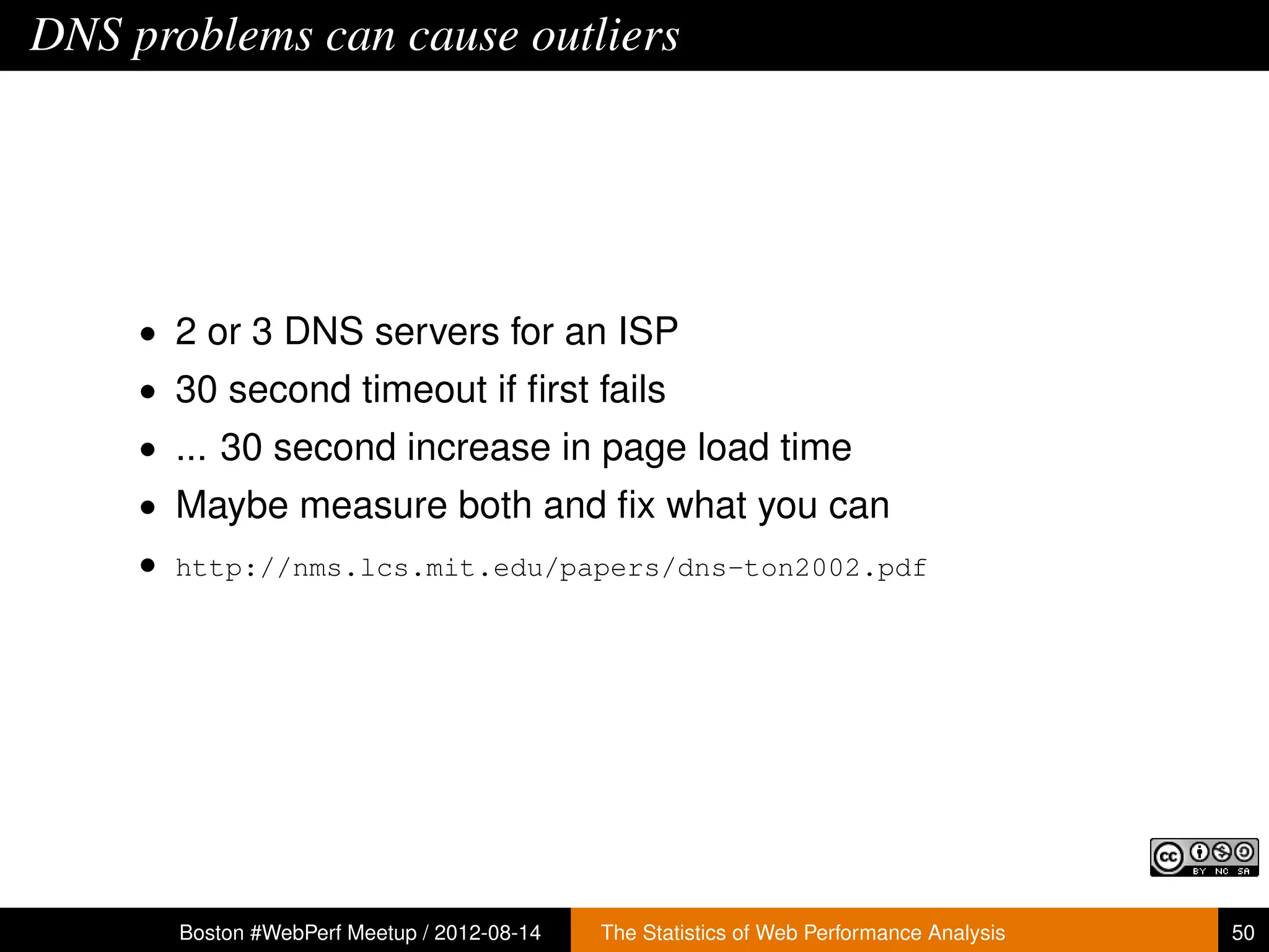DNS problems can cause outliers




     • 2 or 3 DNS servers for an ISP
     • 30 second timeout if ﬁrst fails
     • ... 30 second increase in page load time
     • Maybe measure both and ﬁx what you can
     • http://nms.lcs.mit.edu/papers/dns-ton2002.pdf




       Boston #WebPerf Meetup / 2012-08-14   The Statistics of Web Performance Analysis   50
 