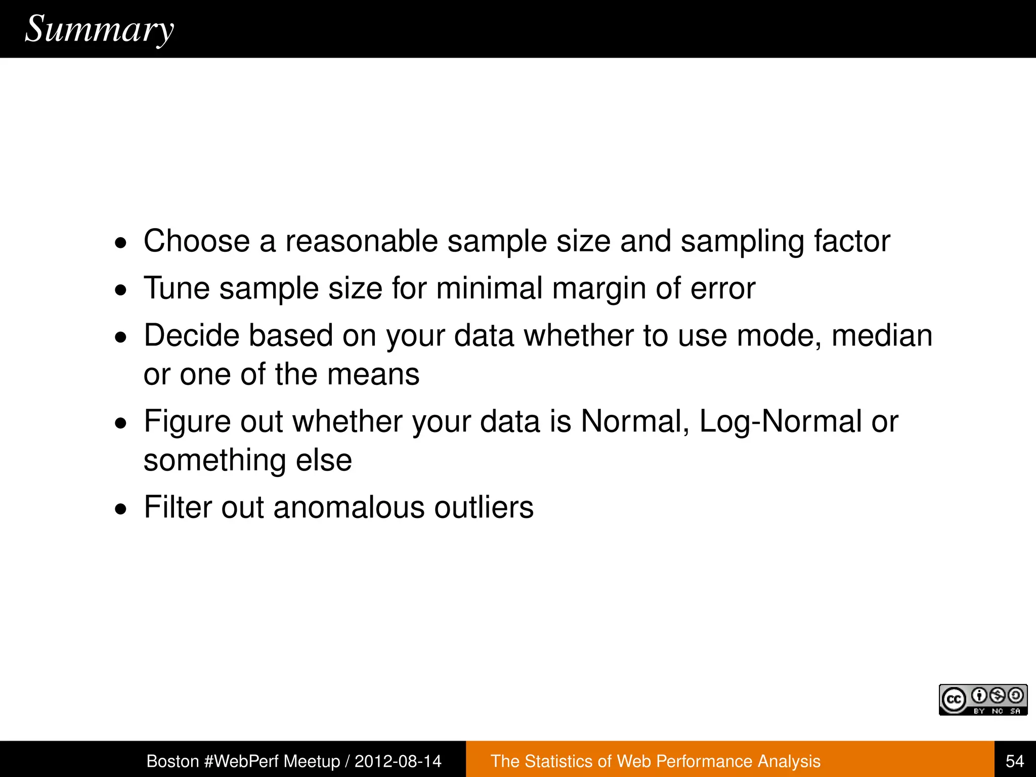 Summary




    • Choose a reasonable sample size and sampling factor
    • Tune sample size for minimal margin of error
    • Decide based on your data whether to use mode, median
      or one of the means
    • Figure out whether your data is Normal, Log-Normal or
      something else
    • Filter out anomalous outliers




      Boston #WebPerf Meetup / 2012-08-14   The Statistics of Web Performance Analysis   54
 