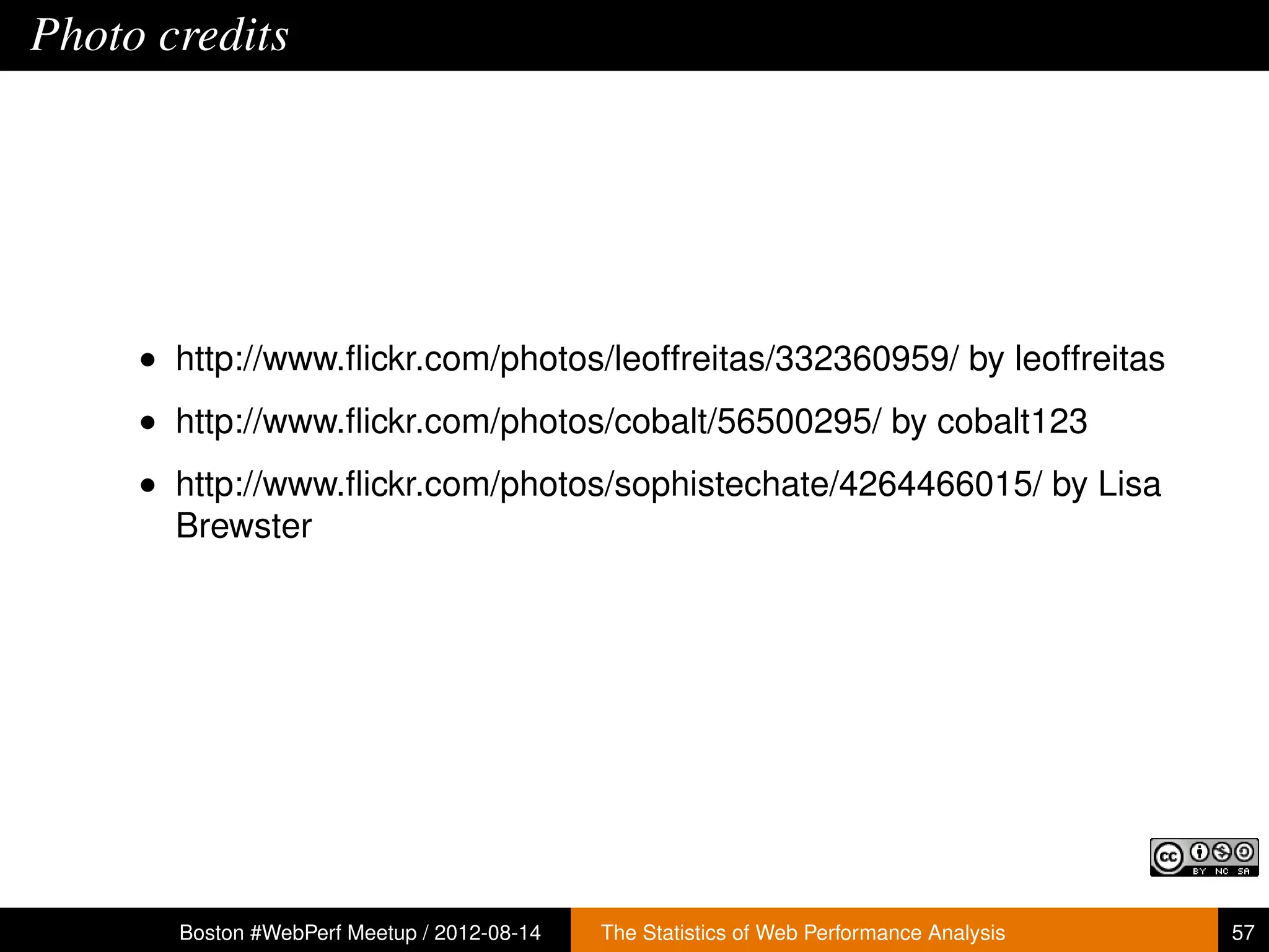 Photo credits




     • http://www.ﬂickr.com/photos/leoffreitas/332360959/ by leoffreitas
     • http://www.ﬂickr.com/photos/cobalt/56500295/ by cobalt123
     • http://www.ﬂickr.com/photos/sophistechate/4264466015/ by Lisa
       Brewster




       Boston #WebPerf Meetup / 2012-08-14   The Statistics of Web Performance Analysis   57
 