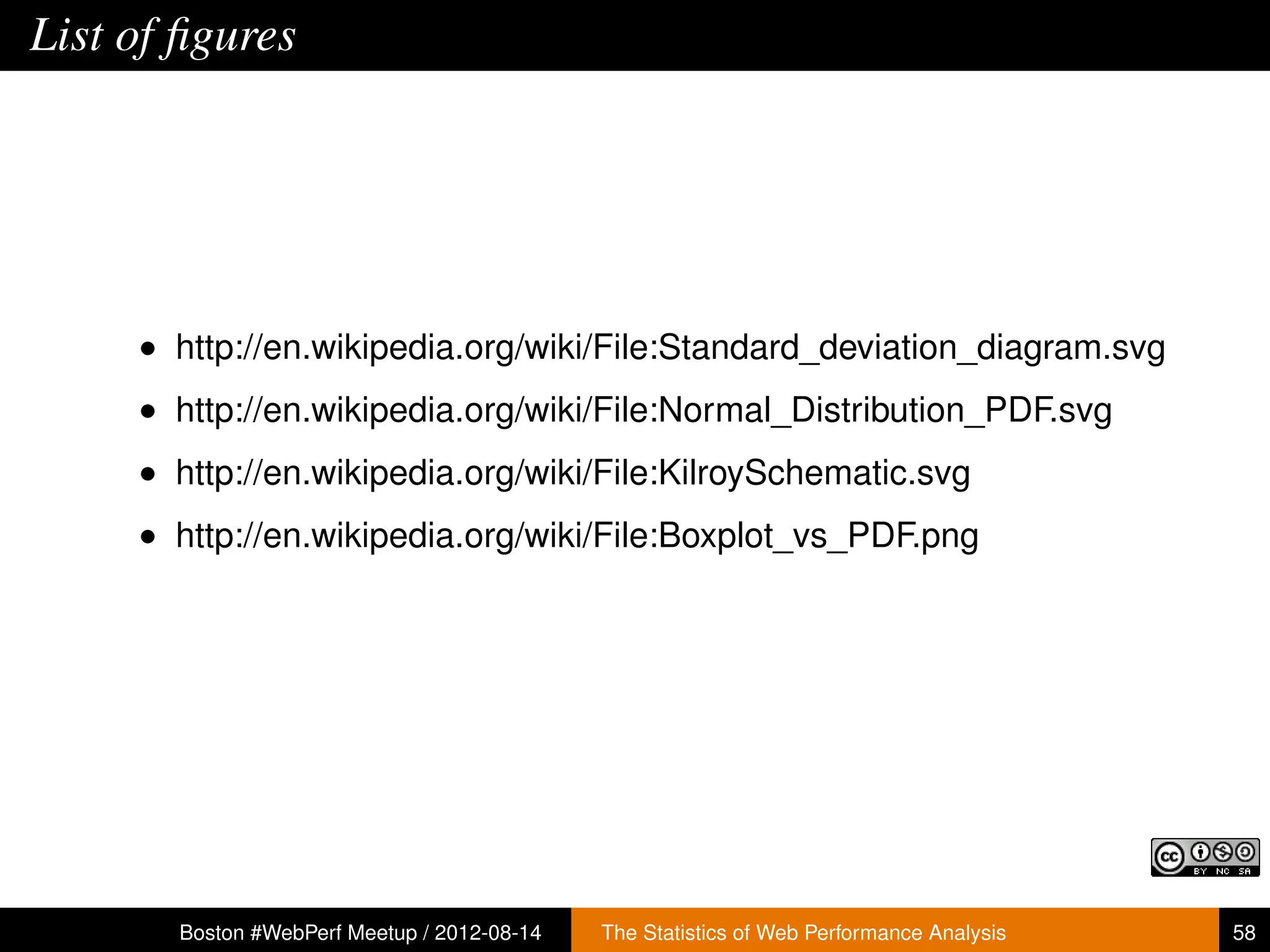List of ﬁgures




     • http://en.wikipedia.org/wiki/File:Standard_deviation_diagram.svg
     • http://en.wikipedia.org/wiki/File:Normal_Distribution_PDF.svg
     • http://en.wikipedia.org/wiki/File:KilroySchematic.svg
     • http://en.wikipedia.org/wiki/File:Boxplot_vs_PDF.png




       Boston #WebPerf Meetup / 2012-08-14   The Statistics of Web Performance Analysis   58
 