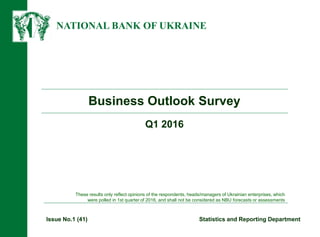 NATIONAL BANK OF UKRAINE
Business Outlook Survey
Issue No.1 (41) Statistics and Reporting Department
These results only reflect opinions of the respondents, heads/managers of Ukrainian enterprises, which
were polled in 1st quarter of 2016, and shall not be considered as NBU forecasts or assessments
Q1 2016
 