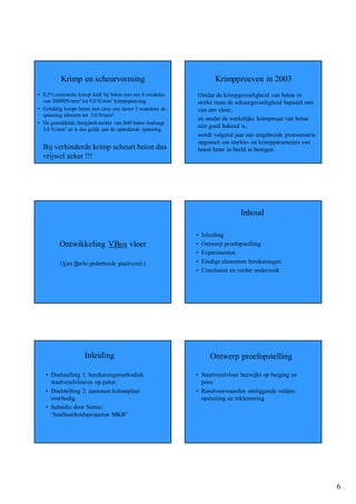 Krimp en scheurvorming                                      Krimpproeven in 2003
• 0,3% centrische krimp leidt bij beton met een E-modulus    Omdat de krimpgevoeligheid van beton in
  van 30000N/mm2 tot 9,0 N/mm2 krimpspanning.                sterke mate de scheurgevoeligheid bepaald met
• Gelukkig kruipt beton met circa een factor 3 waardoor de   van een vloer,
  spanning afneemt tot 3,0 N/mm2.
                                                             en omdat de werkelijke krimpmaat van beton
• De gemiddelde (buig)treksterkte van B40 beton bedraagt
                                                             niet goed bekend is,
  3,0 N/mm2 en is dus gelijk aan de optredende spanning.
                                                             wordt volgend jaar een uitgebreide proevenserie
                                                             opgestart om sterkte- en krimpparameters van
  Bij verhinderde krimp scheurt beton dus                    beton beter in beeld te brengen.
  vrijwel zeker !!!




                                                                               Inhoud

                                                             •   Inleiding
         Ontwikkeling VBos vloer                             •   Ontwerp proefopstelling
                                                             •   Experimenten
          (Van Berlo onderheide staalvezel-)                 •   Eindige elementen berekeningen
                                                             •   Conclusies en verder onderzoek




                     Inleiding                                      Ontwerp proefopstelling

   • Doelstelling 1: berekeningsmethodiek                    • Staalvezelvloer bezwijkt op buiging en
     staalvezelvloeren op palen                                pons
   • Doelstelling 2: aantonen kolomplaat                     • Randvoorwaarden omliggende velden:
     overbodig                                                 opsluiting en inklemming
   • Subsidie door Senter:
     “haalbaarheidsprojecten MKB”




                                                                                                               6
 