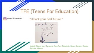 TFE (Teens For Education)
“Unlock your best future.”
Anjelii, Blake, Neo, Tyronica, Pun-Pun, Rebekah, Sean, Kenson, Dazia,
Brooke, Meenu
@teens_for_education
 