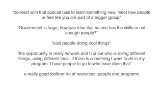 "connect with that special task to learn something new, meet new people
or feel like you are part of a bigger group”
"Government is huge, how can it be that no one has the skills or not
enough people?”
"cool people doing cool things”
"the opportunity to really network and ﬁnd out who is doing different
things, using different tools, if there is something I want to do in my
program, I have people to go to who have done that”
a really good toolbox: lot of resources, people and programs
 