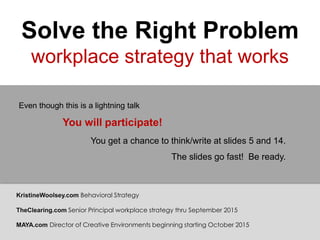 Solve the Right Problem
workplace strategy that works
You will participate!
You get a chance to think/write at slides 5 and 14.
The slides go fast! Be ready.
Even though this is a lightning talk
KristineWoolsey.com Behavioral Strategy
TheClearing.com Senior Principal workplace strategy thru September 2015
MAYA.com Director of Creative Environments beginning starting October 2015
 